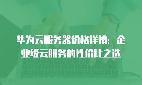 华为云服务器价格详情：企业级云服务的性价比之选
