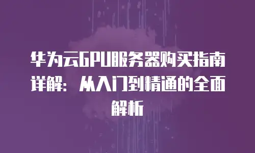 华为云GPU服务器购买指南详解：从入门到精通的全面解析