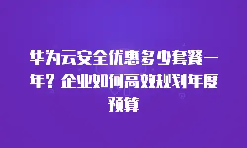 华为云安全优惠多少套餐一年？企业如何高效规划年度预算