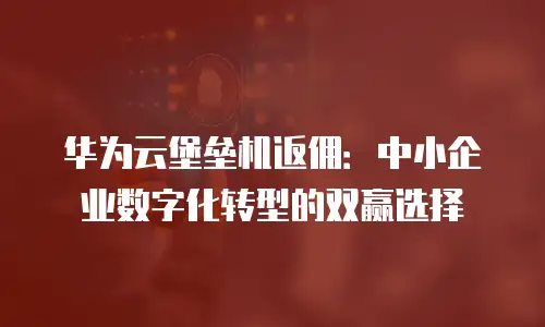 华为云堡垒机返佣：中小企业数字化转型的双赢选择