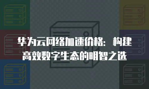 华为云网络加速价格：构建高效数字生态的明智之选
