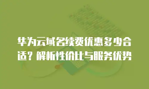 华为云域名续费优惠多少合适？解析性价比与服务优势
