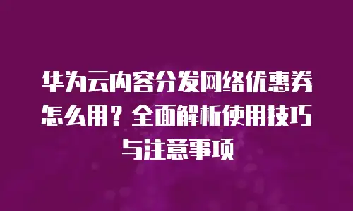 华为云内容分发网络优惠券怎么用？全面解析使用技巧与注意事项