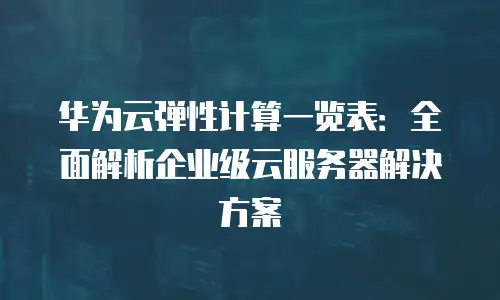 华为云弹性计算一览表：全面解析企业级云服务器解决方案
