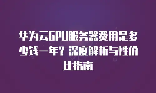 华为云GPU服务器费用是多少钱一年？深度解析与性价比指南