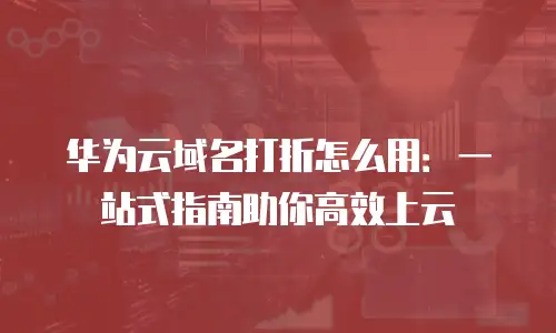 华为云域名打折怎么用：一站式指南助你高效上云