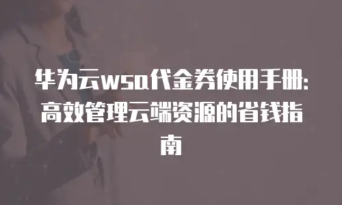 华为云wsa代金券使用手册：高效管理云端资源的省钱指南