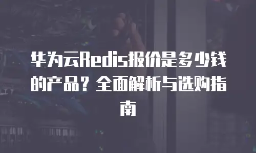 华为云Redis报价是多少钱的产品？全面解析与选购指南