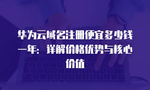 华为云域名注册便宜多少钱一年：详解价格优势与核心价值