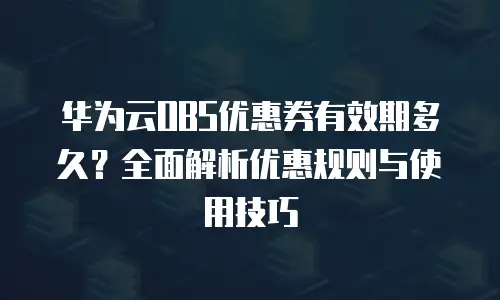 华为云OBS优惠券有效期多久？全面解析优惠规则与使用技巧