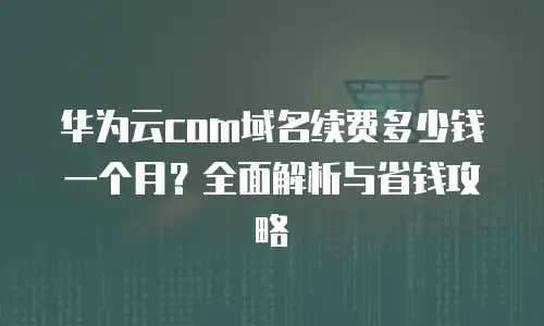华为云com域名续费多少钱一个月？全面解析与省钱攻略
