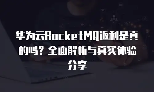 华为云RocketMQ返利是真的吗？全面解析与真实体验分享
