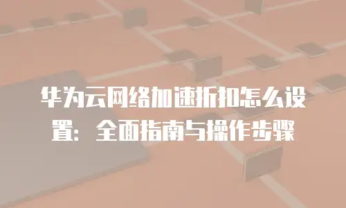华为云网络加速折扣怎么设置：全面指南与操作步骤