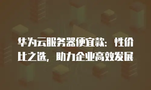 华为云服务器便宜款：性价比之选，助力企业高效发展