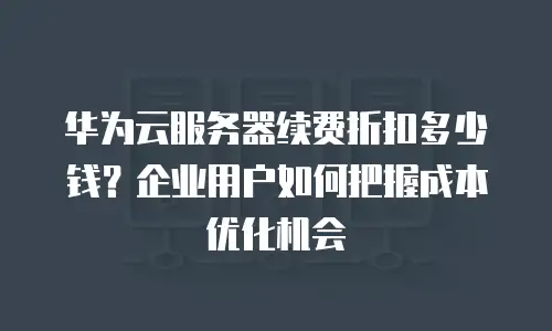 华为云服务器续费折扣多少钱？企业用户如何把握成本优化机会