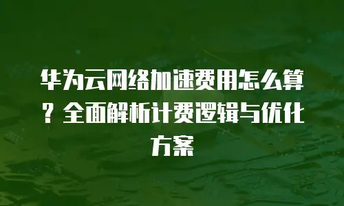 华为云网络加速费用怎么算？全面解析计费逻辑与优化方案