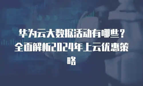 华为云大数据活动有哪些？全面解析2024年上云优惠策略