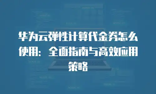 华为云弹性计算代金券怎么使用：全面指南与高效应用策略
