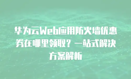华为云Web应用防火墙优惠券在哪里领取？一站式解决方案解析