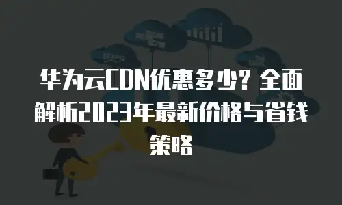 华为云CDN优惠多少？全面解析2023年最新价格与省钱策略