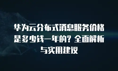 华为云分布式消息服务价格是多少钱一年的？全面解析与实用建议