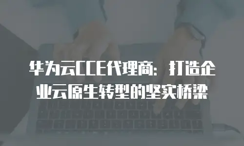华为云CCE代理商：打造企业云原生转型的坚实桥梁