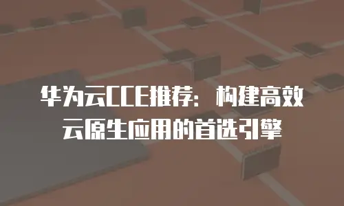 华为云CCE推荐：构建高效云原生应用的首选引擎