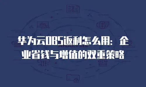 华为云OBS返利怎么用：企业省钱与增值的双重策略
