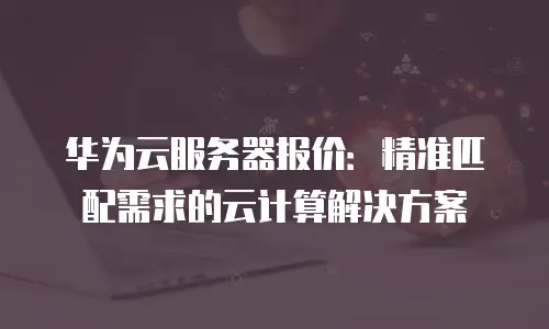 华为云服务器报价：精准匹配需求的云计算解决方案
