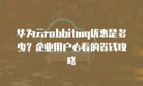 华为云rabbitmq优惠是多少？企业用户必看的省钱攻略
