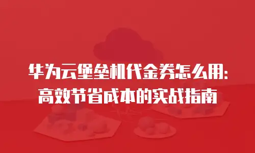 华为云堡垒机代金券怎么用：高效节省成本的实战指南