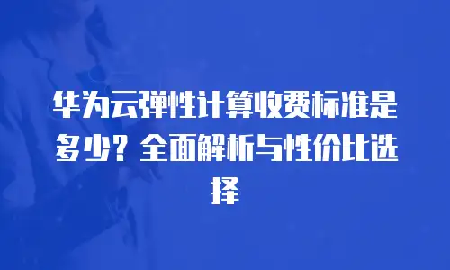 华为云弹性计算收费标准是多少？全面解析与性价比选择