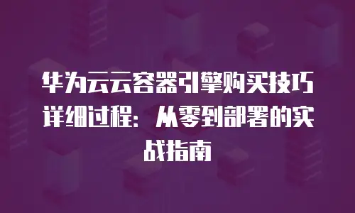 华为云云容器引擎购买技巧详细过程：从零到部署的实战指南
