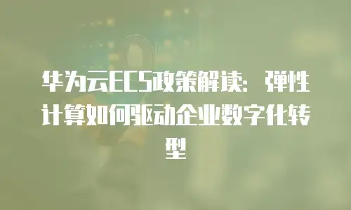 华为云ECS政策解读：弹性计算如何驱动企业数字化转型