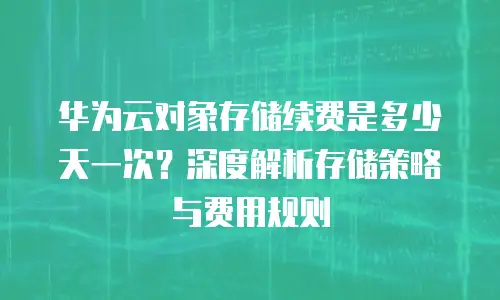 华为云对象存储续费是多少天一次？深度解析存储策略与费用规则