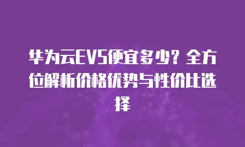 华为云EVS便宜多少？全方位解析价格优势与性价比选择