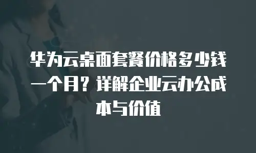 华为云桌面套餐价格多少钱一个月？详解企业云办公成本与价值