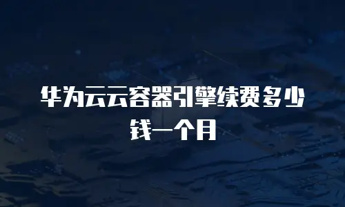 华为云云容器引擎续费多少钱一个月