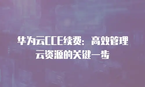 华为云CCE续费：高效管理云资源的关键一步