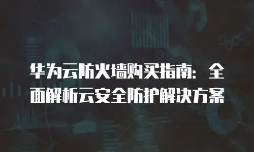 华为云防火墙购买指南：全面解析云安全防护解决方案