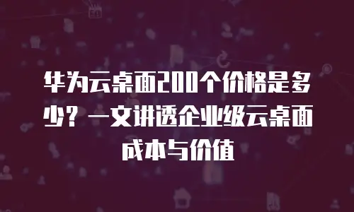 华为云桌面200个价格是多少？一文讲透企业级云桌面成本与价值