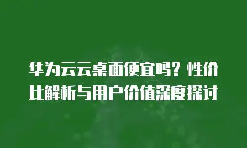 华为云云桌面便宜吗？性价比解析与用户价值深度探讨