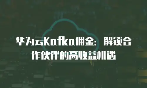 华为云Kafka佣金：解锁合作伙伴的高收益机遇