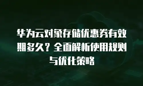 华为云对象存储优惠券有效期多久？全面解析使用规则与优化策略