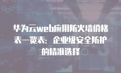 华为云web应用防火墙价格表一览表：企业级安全防护的精准选择