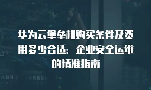 华为云堡垒机购买条件及费用多少合适：企业安全运维的精准指南