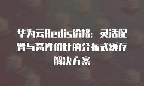 华为云Redis价格：灵活配置与高性价比的分布式缓存解决方案