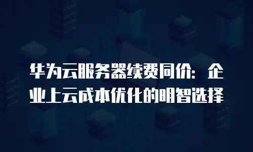 华为云服务器续费同价：企业上云成本优化的明智选择