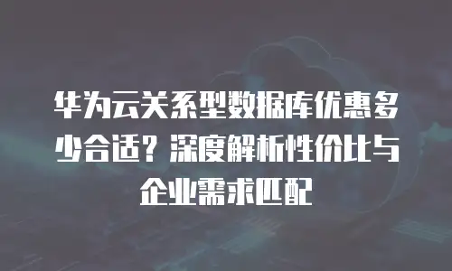 华为云关系型数据库优惠多少合适？深度解析性价比与企业需求匹配
