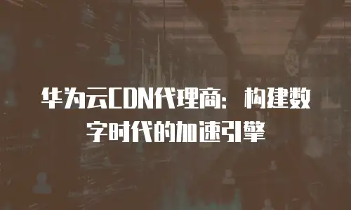 华为云CDN代理商：构建数字时代的加速引擎